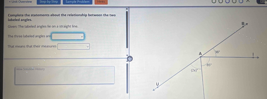 < Unit Overview Step-by-Step Sample Problem Hints
Complete the statements about the relationship between the two
labeled angles.
Given: The labeled angles lie on a straight line.
The three labeled angles are
That means that their measures
View Solution History