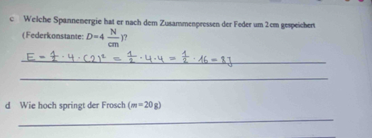 Welche Spannenergie hat er nach dem Zusammenpressen der Feder um 2cm gespeichert 
( Federkonstante: D=4 N/cm ) ? 
_ 
_ 
d Wie hoch springt der Frosch (m=20g)
_