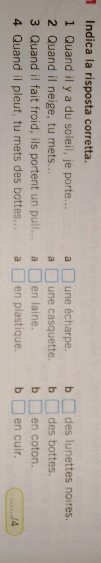 Indica la risposta corretta.
1 Quand il y a du soleil, je porte... a □ une écharpe. b □ des lunettes noires.
2 Quand il neige, tu mets... a □ une casquette. b □ des bottes.
3 Quand il fait froid, ils portent un pull... a □ en laine. b □ en coton.
4 Quand il pleut, tu mets des bottes... a □ en plastique. b □ en cuir.
_/4