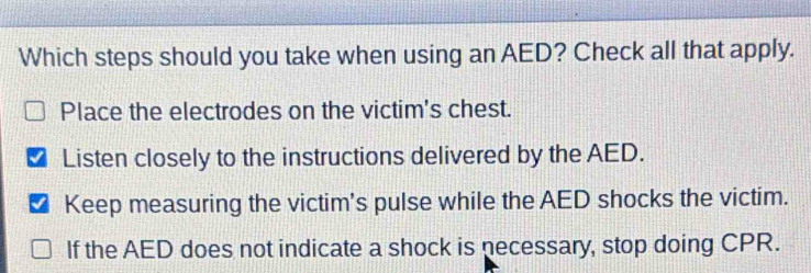 Which steps should you take when using an AED? Check all that apply.
Place the electrodes on the victim's chest.
Listen closely to the instructions delivered by the AED.
√ Keep measuring the victim's pulse while the AED shocks the victim.
If the AED does not indicate a shock is necessary, stop doing CPR.