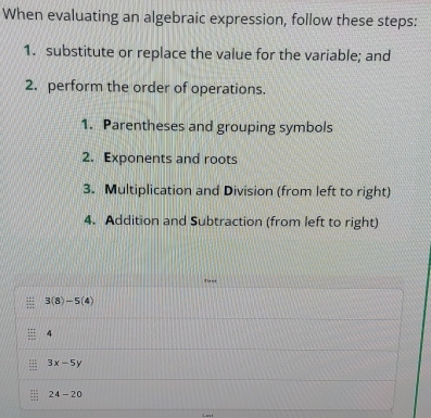 When evaluating an algebraic expression, follow these steps: 
1. substitute or replace the value for the variable; and 
2. perform the order of operations. 
1. Parentheses and grouping symbols 
2. Exponents and roots 
3. Multiplication and Division (from left to right) 
4. Addition and Subtraction (from left to right) 
Tirst 
= 3(8)-5(4)
: 4
::: 3x-5y
24-20