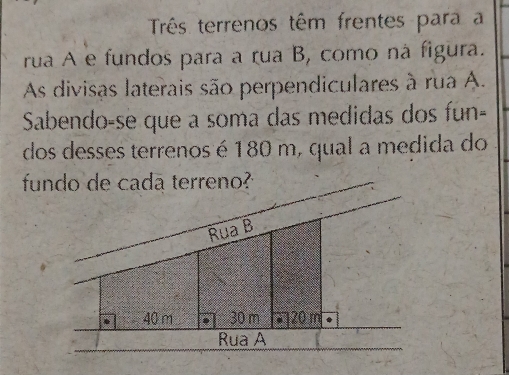 Três terrenos têm frentes para a 
rua A e fundos para a rua B, como ná figura. 
As divisas laterais são perpendiculares à rua A. 
Sabendo-se que a soma das medidas dos fun- 
dos desses terrenos é 180 m, qual a medida do