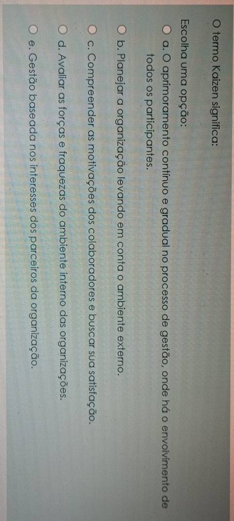 termo Kaizen significa:
Escolha uma opção:
a. O aprimoramento contínuo e gradual no processo de gestão, onde há o envolvimento de
todos os participantes.
b. Planejar a organização levando em conta o ambiente externo.
c. Compreender as motivações dos colaboradores e buscar sua satisfação.
d. Avaliar as forças e fraquezas do ambiente interno das organizações.
e. Gestão baseada nos interesses dos parceiros da organização.