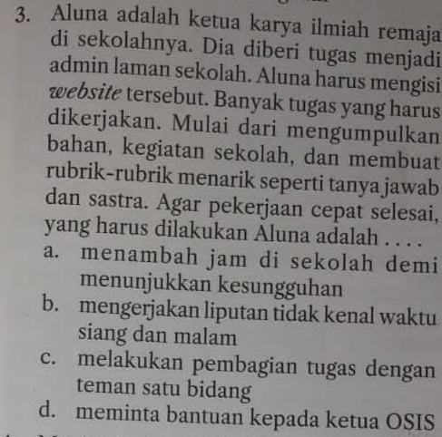 Aluna adalah ketua karya ilmiah remaja
di sekolahnya. Dia diberi tugas menjadi
admin laman sekolah. Aluna harus mengisi
website tersebut. Banyak tugas yang harus
dikerjakan. Mulai dari mengumpulkan
bahan, kegiatan sekolah, dan membuat
rubrik-rubrik menarik seperti tanya jawab
dan sastra. Agar pekerjaan cepat selesai,
yang harus dilakukan Aluna adalah . . . .
a. menambah jam di sekolah demi
menunjukkan kesungguhan
b. mengerjakan liputan tidak kenal waktu
siang dan malam
c. melakukan pembagian tugas dengan
teman satu bidang
d. meminta bantuan kepada ketua OSIS