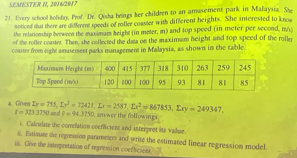 SEMESTER II, 2016/2017
21. Every school holiday, Prof. Dr. Qisha brings her children to an amusement park in Malaysia. She
noticed that there are different speeds of roller coaster with different heights. She interested to know
the relationship between the maximum height (in meter, m) and top speed (in meter per second, m/s)
of the roller coaster. Then, she collected the data on the maximum height and top speed of the roller
coaster from eight amusement parks management in Malaysia, as shown in the table.
a. Given sumlimits y=755, sumlimits y^2=72421, sumlimits x=2587, sumlimits x^2=867853, sumlimits xy=249347, and overline y=94.3750 , answer the followings.
overline x=323.3750
i. Calculate the correlation coefficient and interpret its value.
ii. Estimate the regression parameters and write the estimated linear regression model.
iii. Give the interpretation of regression coefficient.