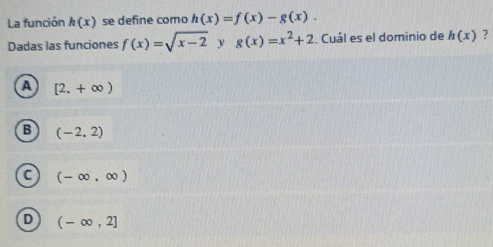 La función h(x) se define como h(x)=f(x)-g(x). 
Dadas las funciones f(x)=sqrt(x-2) y g(x)=x^2+2. Cuál es el dominio de h(x) ?
A [2,+∈fty )
B (-2,2)
C (-∈fty ,∈fty )
D (-∈fty ,2]