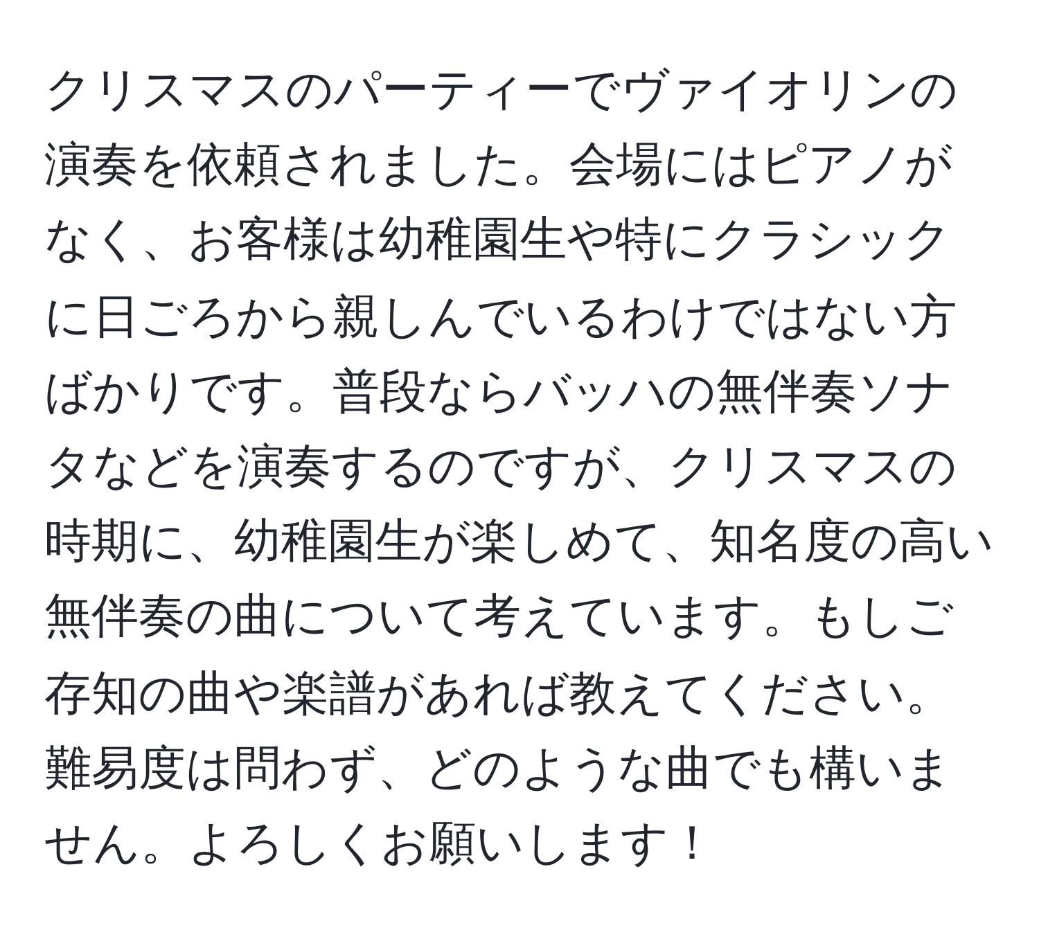 クリスマスのパーティーでヴァイオリンの演奏を依頼されました。会場にはピアノがなく、お客様は幼稚園生や特にクラシックに日ごろから親しんでいるわけではない方ばかりです。普段ならバッハの無伴奏ソナタなどを演奏するのですが、クリスマスの時期に、幼稚園生が楽しめて、知名度の高い無伴奏の曲について考えています。もしご存知の曲や楽譜があれば教えてください。難易度は問わず、どのような曲でも構いません。よろしくお願いします！