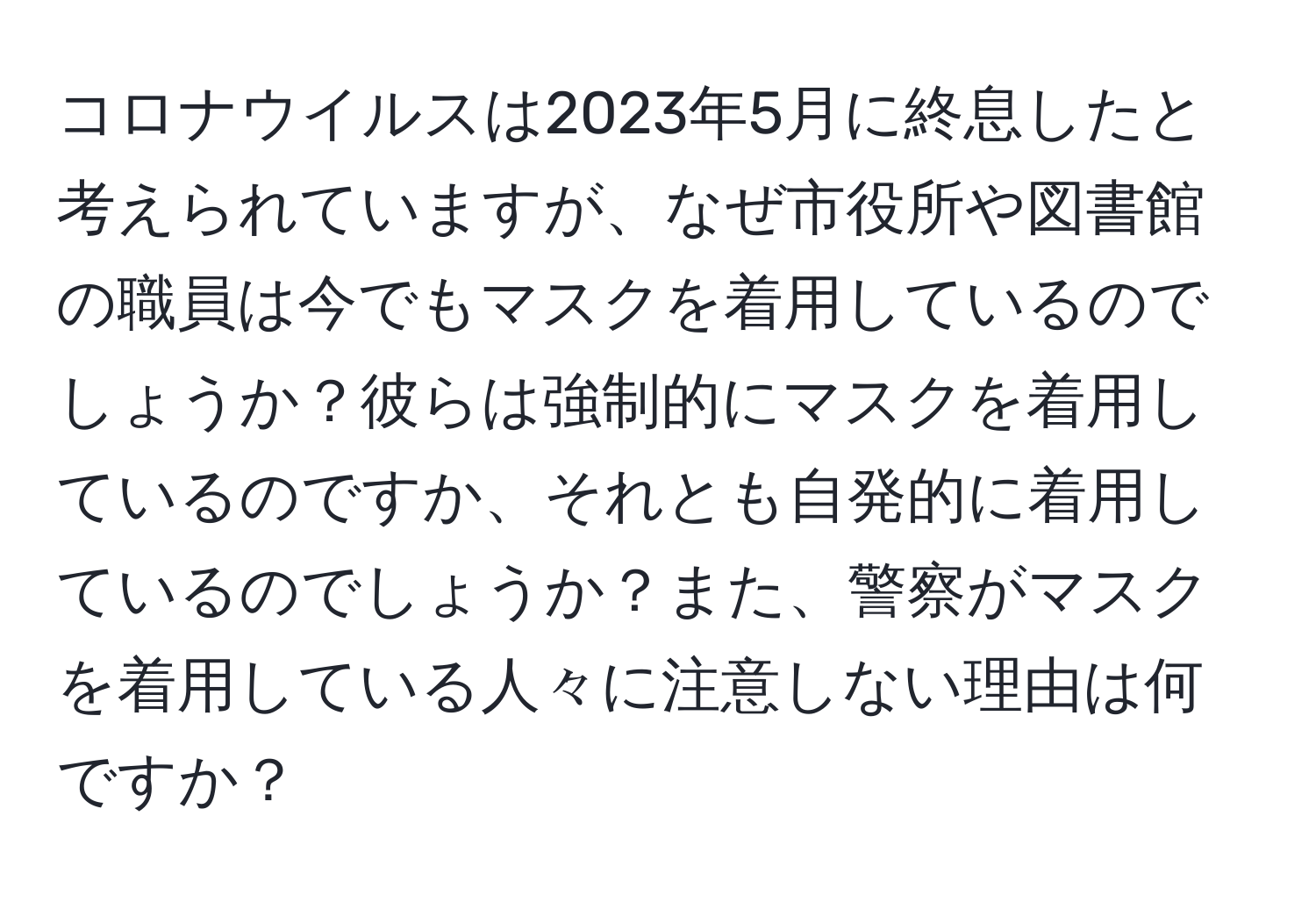 コロナウイルスは2023年5月に終息したと考えられていますが、なぜ市役所や図書館の職員は今でもマスクを着用しているのでしょうか？彼らは強制的にマスクを着用しているのですか、それとも自発的に着用しているのでしょうか？また、警察がマスクを着用している人々に注意しない理由は何ですか？