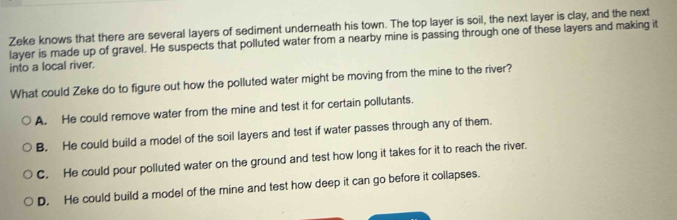 Zeke knows that there are several layers of sediment underneath his town. The top layer is soil, the next layer is clay, and the next
layer is made up of gravel. He suspects that polluted water from a nearby mine is passing through one of these layers and making it
into a local river.
What could Zeke do to figure out how the polluted water might be moving from the mine to the river?
A. He could remove water from the mine and test it for certain pollutants.
B. He could build a model of the soil layers and test if water passes through any of them.
C. He could pour polluted water on the ground and test how long it takes for it to reach the river.
D. He could build a model of the mine and test how deep it can go before it collapses.