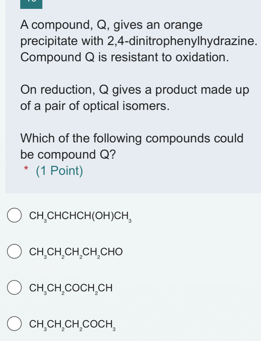 A compound, Q, gives an orange
precipitate with 2, 4 -dinitrophenylhydrazine.
Compound Q is resistant to oxidation.
On reduction, Q gives a product made up
of a pair of optical isomers.
Which of the following compounds could
be compound Q?
* (1 Point)
CH_3CHCHCH(OH)CH_3
CH_3CH_2CH_2CH_2CHO
CH_3CH_2COCH_2CH
CH_3CH_2CH_2COCH_3