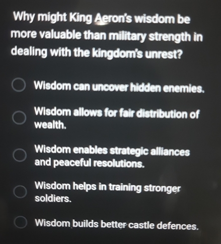 Why might King Aeron's wisdom be
more valuable than military strength in
dealing with the kingdom's unrest?
Wisdom can uncover hidden enemies.
Wisdom allows for fair distribution of
wealth.
Wisdom enables strategic alliances
and peaceful resolutions.
Wisdom helps in training stronger
soldiers.
Wisdom builds better castle defences.