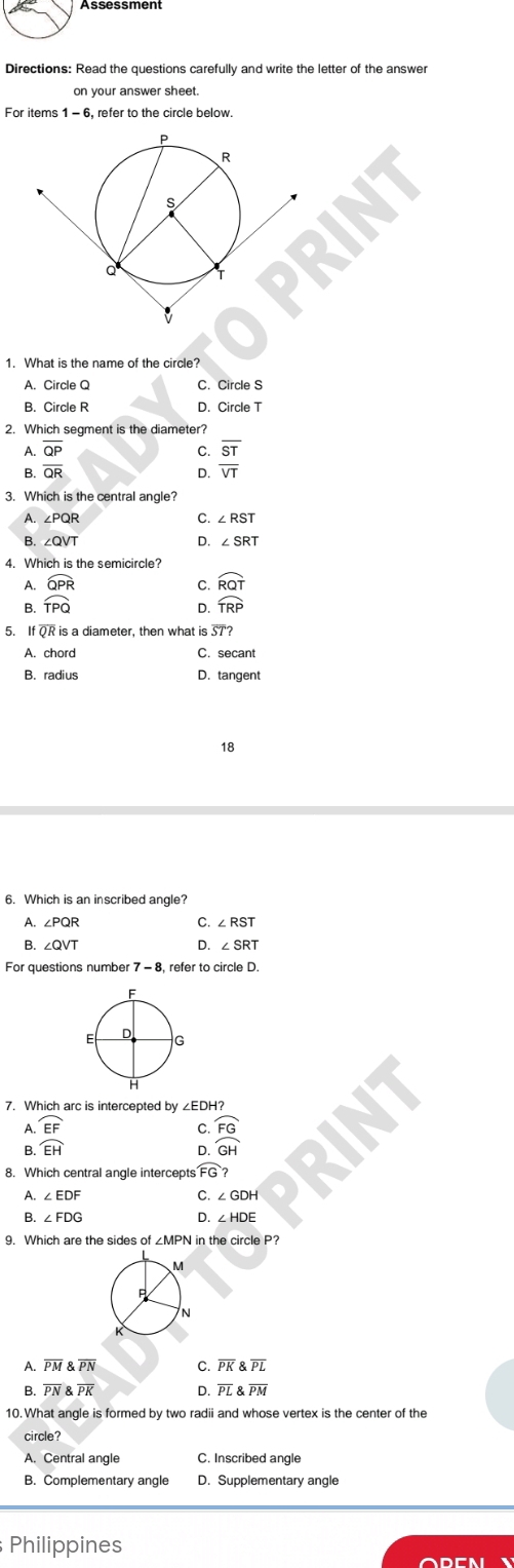 on your answer sheet
For items 1 - 6, refer to the circle below
A. Circle Q C. Circle S
B. Circle R D. Circle T
2. Which segment is the diameter?
A.
B. frac overline QPoverline QR
C. overline ST
D. overline VT
3. Which is the central angle?
A. ∠PQR C. ∠ RST
B. ∠QVT D. ∠ SRT
4. Which is the semicircle?
A.
B. beginarrayr widehat QPR widehat TPQendarray
C. widehat RQT
D. widehat TRP
5. If QR is a diameter, then what is overline ST?
A. chord C. secant
B. radius D. tangent
18
6. Which is an inscribed angle?
A. ∠ PQR C. ∠ RST
B.
D. ∠ SRT
7. Which arc is intercepted by ∠EDH?
A. widehat EF
C frac widehat FGGH
B. widehat EH
D
8. Which central angle intercepts FG? 
A. ∠ EDF C.
B. ∠ FDG D. ∠ HDE
9. Which are the sides of ∠MPN in the circle P?
A. overline PMoverline PN C. overline PK  overline PL
B. overline PN overline PK D. PL 8 overline PM
10. What angle is formed by two radii and whose vertex is the center of the
circle?
A. Central angle C. Inscribed angle
B. Complementary angle D. Supplementary angle
Philippines