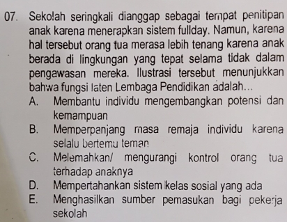 Seko!ah seringkali dianggap sebagai tempat penitipan
anak karena menerapkan sistem fullday. Namun, karena
hal tersebut orang tua merasa lebih tenang karena anak 
berada di lingkungan yang tepat selama tidak dalam 
pengawasan mereka. Ilustrasi tersebut menunjukkan
bahwa fungsi laten Lembaga Pendidikan adalah...
A. Membantu individu mengembangkan potensi dan
kemampuan
B. Memperpanjang masa remaja individu karena
selalu bertemu teman
C. Melemahkan/ mengurangi kontrol orang tua
terhadap anaknya
D. Mempertahankan sistem kelas sosial yang ada
E. Menghasilkan sumber pemasukan bagi pekerja
sekolah