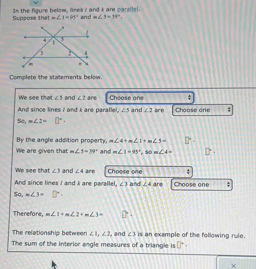 In the figure below, lines / and k are parallel. 
Suppose that m∠ 1=95° and m∠ 5=39°. 
Complete the statements below. 
We see that ∠ 5 and ∠ 2 are Choose one 
And since lines / and k are parallel, ∠ 5 and ∠ 2 are Choose one 
So, m∠ 2=□°. 
By the angle addition property, m∠ 4+m∠ 1+m∠ 5= □°·
We are given that m∠ 5=39° and m∠ 1=95° , so m∠ 4=
□°·
We see that ∠ 3 and ∠ 4 are Choose one 
And since lines / and k are parallel, ∠ 3 and ∠ 4 are Choose one * 
So, m∠ 3=□°. 
Therefore, m∠ 1+m∠ 2+m∠ 3= □°·
The relationship between ∠ 1, ∠ 2 , and ∠ 3 is an example of the following rule. 
The sum of the interior angle measures of a triangle is □°·
×