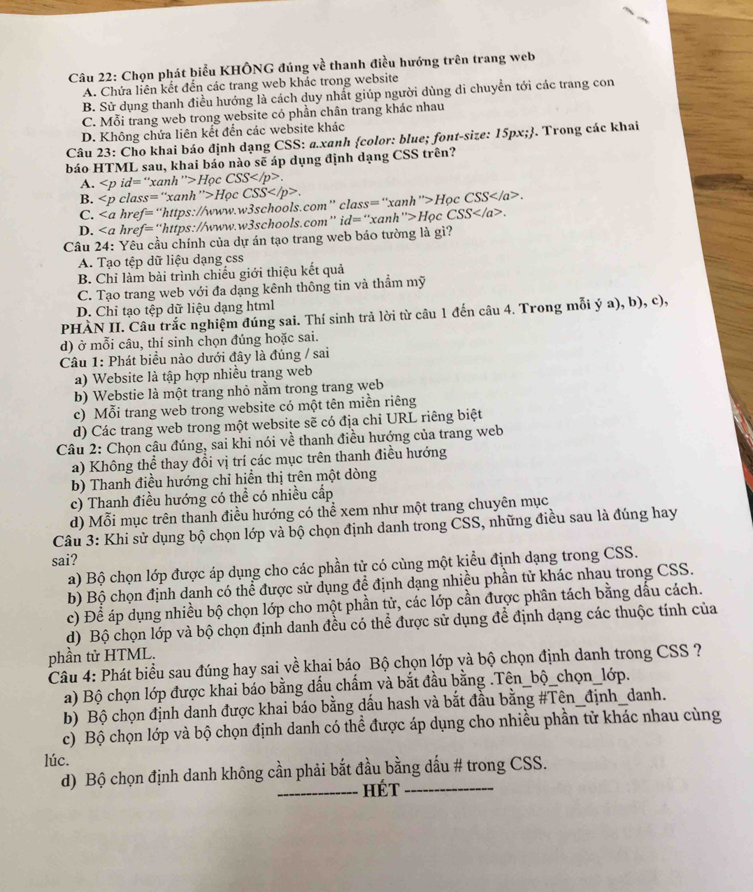 Chọn phát biểu KHÔNG đúng về thanh điều hướng trên trang web
A. Chứa liên kết đến các trang web khác trong website
B. Sử dụng thanh điều hướng là cách duy nhất giúp người dùng di chuyền tới các trang con
C. Mỗi trang web trong website có phần chân trang khác nhau
D. Không chứa liên kết đến các website khác
Câu 23: Cho khai báo định dạng CSS: a.xanh color: blue; font-size: 15px;. Trong các khai
báo HTML sau, khai báo nào sẽ áp dụng định dạng CSS trên?
A. ∠ p id= 'xanh ”> Học CSS.
B. Học CSS.
C. href=“https://www.w3schools.com” class=“xanh”>Học CSS.
D. href=“https://www.w3schools.com” id=“xanh”>Học CS S /a>.
Câu 24: Yêu cầu chính của dự án tạo trang web báo tường là gì?
A. Tạo tệp dữ liệu dạng css
B. Chỉ làm bài trình chiếu giới thiệu kết quả
C. Tạo trang web với đa dạng kênh thông tin và thầm mỹ
D. Chỉ tạo tệp dữ liệu dạng html
PHÀN II. Câu trắc nghiệm đúng sai. Thí sinh trả lời từ câu 1 đến câu 4. Trong mỗi ý a), b), c),
d) ở mỗi câu, thí sinh chọn đúng hoặc sai.
Câu 1: Phát biểu nào dưới đây là đúng / sai
a) Website là tập hợp nhiều trang web
b) Webstie là một trang nhỏ nằm trong trang web
c) Mỗi trang web trong website có một tên miền riêng
d) Các trang web trong một website sẽ có địa chỉ URL riêng biệt
Câu 2: Chọn câu đúng, sai khi nói về thanh điều hướng của trang web
a) Không thể thay đổi vị trí các mục trên thanh điều hướng
b) Thanh điều hướng chỉ hiển thị trên một dòng
c) Thanh điều hướng có thể có nhiều cấp
d) Mỗi mục trên thanh điều hướng có thể xem như một trang chuyên mục
Câu 3: Khi sử dụng bộ chọn lớp và bộ chọn định danh trong CSS, những điều sau là đúng hay
sai?
a) Bộ chọn lớp được áp dụng cho các phần tử có cùng một kiều định dạng trong CSS.
b) Bộ chọn định danh có thể được sử dụng để định dạng nhiều phần tử khác nhau trong CSS.
c) Để áp dụng nhiều bộ chọn lớp cho một phần tử, các lớp cần được phần tách bằng dấu cách.
d) Bộ chọn lớp và bộ chọn định danh đều có thể được sử dụng để định dạng các thuộc tính của
phần tử HTML.  Câu 4: Phát biểu sau đúng hay sai về khai báo Bộ chọn lớp yà bộ chọn định danh trong CSS ?
a) Bộ chọn lớp được khai báo bằng dấu chẩm và bắt đầu bằng .Tên_bộ_chọn_lớp.
b) Bộ chọn định danh được khai báo bằng dấu hash và bắt đầu bằng #Tên_định_danh.
c) Bộ chọn lớp và bộ chọn định danh có thể được áp dụng cho nhiều phần tử khác nhau cùng
lúc.
d) Bộ chọn định danh không cần phải bắt đầu bằng dấu # trong CSS.
_HÉt