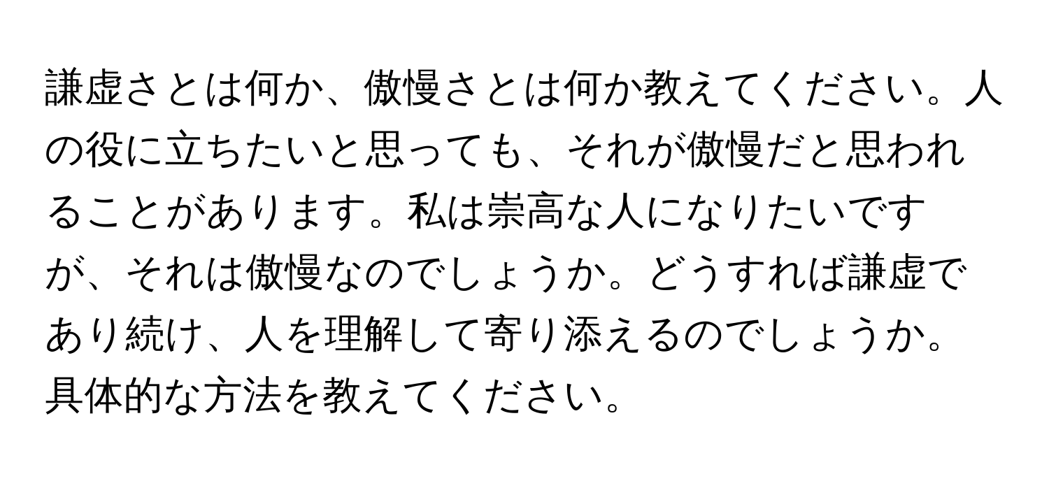 謙虚さとは何か、傲慢さとは何か教えてください。人の役に立ちたいと思っても、それが傲慢だと思われることがあります。私は崇高な人になりたいですが、それは傲慢なのでしょうか。どうすれば謙虚であり続け、人を理解して寄り添えるのでしょうか。具体的な方法を教えてください。