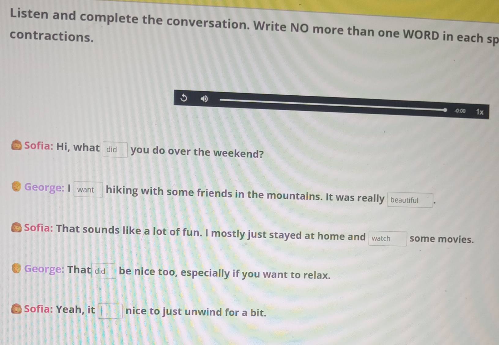 Listen and complete the conversation. Write NO more than one WORD in each sp 
contractions. 
-0:00 1x 
& Sofia: Hi, what did you do over the weekend? 
George: I want hiking with some friends in the mountains. It was really beautiful 
Sofia: That sounds like a lot of fun. I mostly just stayed at home and watch □  some movies. 
George: That did be nice too, especially if you want to relax. 
Sofia: Yeah, it □ nice to just unwind for a bit.