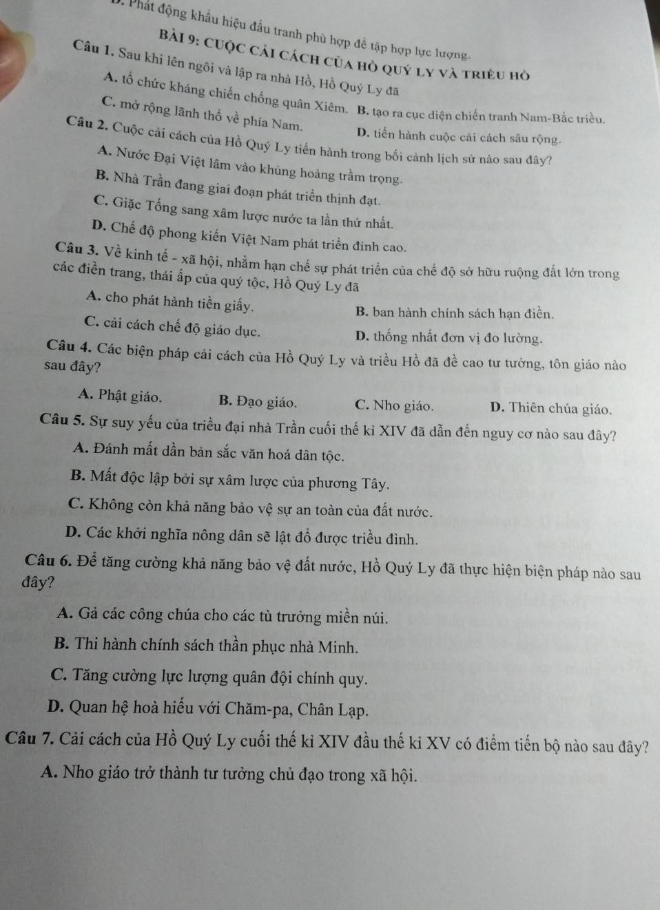 Phát động khẩu hiệu đấu tranh phù hợp để tập hợp lực lượng.
Bài 9: CUộc cải cách của hồ quý ly và triều hò
Câu 1. Sau khi lên ngôi và lập ra nhà Hồ, Hồ Quý Ly đã
A. tổ chức kháng chiến chống quân Xiêm. B. tạo ra cục diện chiến tranh Nam-Bắc triều.
C. mở rộng lãnh thổ về phía Nam.
D. tiến hành cuộc cải cách sâu rộng.
Câu 2. Cuộc cải cách của Hồ Quý Ly tiến hành trong bối cảnh lịch sử nào sau đây?
A. Nước Đại Việt lâm vào khủng hoảng trầm trọng.
B. Nhà Trần đang giai đoạn phát triển thịnh đạt.
C. Giặc Tống sang xâm lược nước ta lần thứ nhất.
D. Chế độ phong kiến Việt Nam phát triển đinh cao.
Câu 3. Về kinh tế - xã hội, nhằm hạn chế sự phát triển của chế độ sở hữu ruộng đất lớn trong
các điền trang, thái ấp của quý tộc, Hồ Quý Ly đã
A. cho phát hành tiền giấy.
B. ban hành chính sách hạn điền.
C. cải cách chế độ giáo dục. D. thống nhất đơn vị đo lường.
Câu 4. Các biện pháp cải cách của Hồ Quý Ly và triều Hồ đã đề cao tư tưởng, tôn giáo nào
sau đây?
A. Phật giáo. B. Đạo giáo. C. Nho giáo. D. Thiên chúa giáo.
Câu 5. Sự suy yếu của triều đại nhà Trần cuối thế ki XIV đã dẫn đến nguy cơ nào sau đây?
A. Đánh mất dần bản sắc văn hoá dân tộc.
B. Mất độc lập bởi sự xâm lược của phương Tây.
C. Không còn khả năng bảo vệ sự an toàn của đất nước.
D. Các khởi nghĩa nông dân sẽ lật đổ được triều đình.
Câu 6. Để tăng cường khả năng bảo vệ đất nước, Hồ Quý Ly đã thực hiện biện pháp nào sau
đây?
A. Gả các công chúa cho các tù trưởng miền núi.
B. Thi hành chính sách thần phục nhà Minh.
C. Tăng cường lực lượng quân đội chính quy.
D. Quan hệ hoà hiếu với Chăm-pa, Chân Lạp.
Câu 7. Cải cách của Hồ Quý Ly cuối thế kỉ XIV đầu thế kỉ XV có điểm tiến bộ nào sau đây?
A. Nho giáo trở thành tư tưởng chủ đạo trong xã hội.