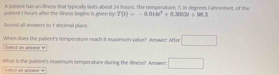 A patient has an illness that typically lasts about 24 hours. The temperature, 7, in degrees Fahrenheit, of the 
patient t hours after the illness begins is given by: T(t)=-0.014t^2+0.3052t+98.3. 
Round all answers to 1 decimal place. 
When does the patient's temperature reach it maximum value? Answer: After □ 
Select an answer 
What is the patient's maximum temperature during the illness? Answer: □ 
Select an answer