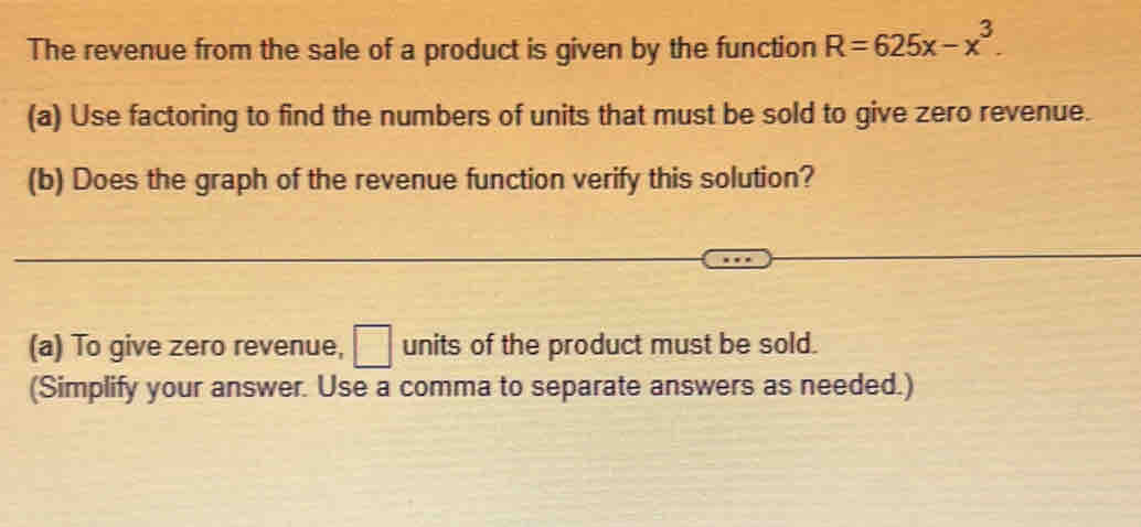 The revenue from the sale of a product is given by the function R=625x-x^3. 
(a) Use factoring to find the numbers of units that must be sold to give zero revenue. 
(b) Does the graph of the revenue function verify this solution? 
(a) To give zero revenue, □ units of the product must be sold. 
(Simplify your answer. Use a comma to separate answers as needed.)