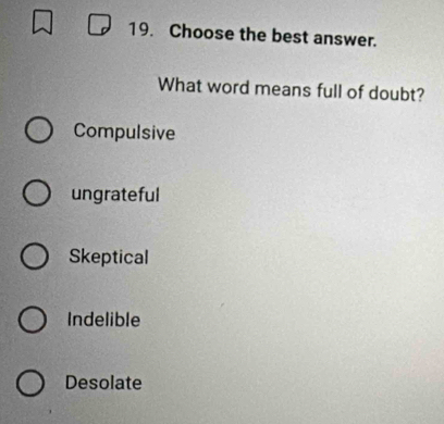 Choose the best answer.
What word means full of doubt?
Compulsive
ungrateful
Skeptical
Indelible
Desolate