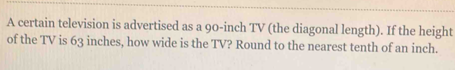 A certain television is advertised as a 90-inch TV (the diagonal length). If the height 
of the TV is 63 inches, how wide is the TV? Round to the nearest tenth of an inch.