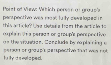 Point of View: Which person or group's 
perspective was most fully developed in 
this article? Use details from the article to 
explain this person or group's perspective 
on the situation. Conclude by explaining a 
person or group's perspective that was not 
fully developed.