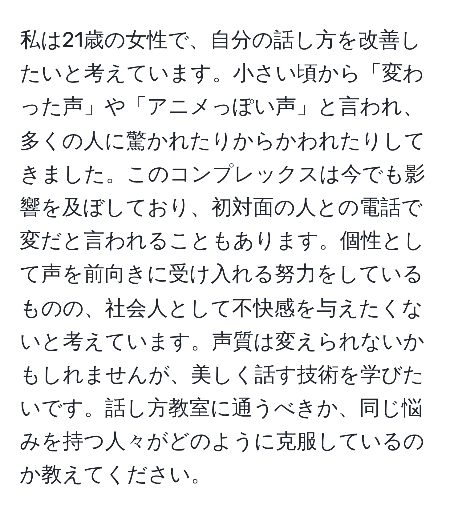 私は21歳の女性で、自分の話し方を改善したいと考えています。小さい頃から「変わった声」や「アニメっぽい声」と言われ、多くの人に驚かれたりからかわれたりしてきました。このコンプレックスは今でも影響を及ぼしており、初対面の人との電話で変だと言われることもあります。個性として声を前向きに受け入れる努力をしているものの、社会人として不快感を与えたくないと考えています。声質は変えられないかもしれませんが、美しく話す技術を学びたいです。話し方教室に通うべきか、同じ悩みを持つ人々がどのように克服しているのか教えてください。