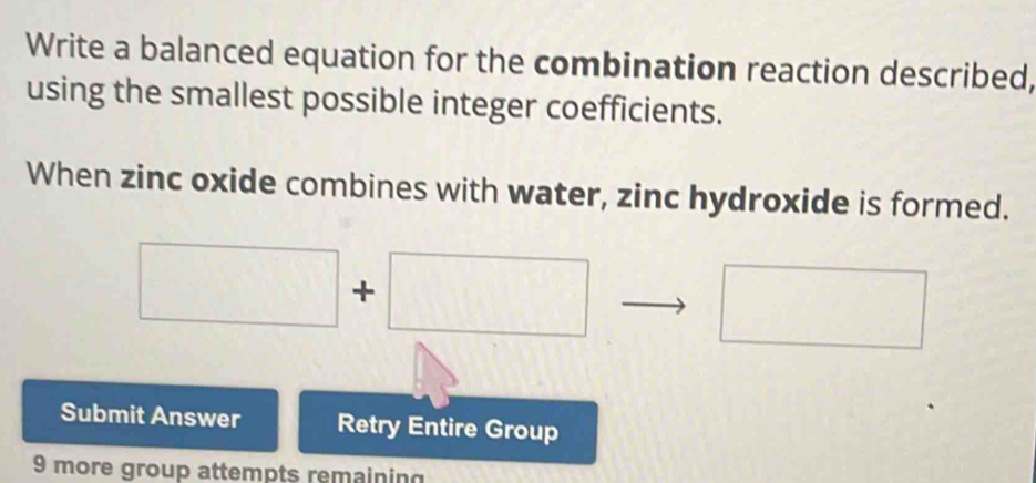 Write a balanced equation for the combination reaction described, 
using the smallest possible integer coefficients. 
When zinc oxide combines with water, zinc hydroxide is formed. 
□° □ +□
□ 
Submit Answer Retry Entire Group 
9 more group attempts remaining