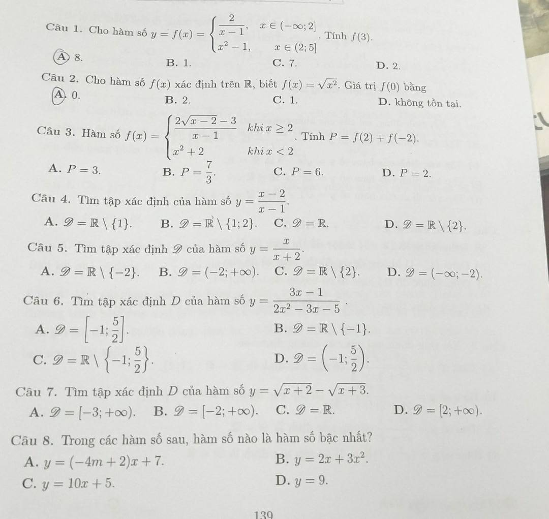 Cho hàm số y=f(x)=beginarrayl  2/x-1 ,x∈ (-∈fty ;2] x^2-1,x∈ (2;5]endarray.. Tính f(3).
A8. D. 2.
B. 1. C. 7.
Câu 2. Cho hàm số f(x) xác định trên R, biết f(x)=sqrt(x^2). Giá trị f(0) bǎng
A. 0. B. 2. C. 1. D. không tồn tại.
Câu 3. Hàm số f(x)=beginarrayl  (2sqrt(x-2)-3)/x-1 khix≥ 2 x^2+2khix<2endarray.. Tính P=f(2)+f(-2).
B. P= 7/3 .
A. P=3. C. P=6. D. P=2.
Câu 4. Tìm tập xác định của hàm số y= (x-2)/x-1 .
A. Q=R/ 1 . B. Z=R| 1;2 . C. 9=R. D. Q=R/ 2 .
Câu 5. Tìm tập xác định 9 của hàm số y= x/x+2 .
A. g=R| -2 . B. 9=(-2;+∈fty ). C. Z=R| 2 . D. g=(-∈fty ;-2).
Câu 6. Tìm tập xác định D của hàm số y= (3x-1)/2x^2-3x-5 ·
B.
A. 2=[-1; 5/2 ]. g=R| -1 .
C. Z=Rsqrt(-1;frac 5)2 . Z=(-1; 5/2 ).
D.
Câu 7. Tìm tập xác định D của hàm số y=sqrt(x+2)-sqrt(x+3).
A. 9=[-3;+∈fty ). B. 9=[-2;+∈fty ). C. 9=R. D. 9=[2;+∈fty ).
Câu 8. Trong các hàm số sau, hàm số nào là hàm số bậc nhất?
B.
A. y=(-4m+2)x+7. y=2x+3x^2.
D.
C. y=10x+5. y=9.
130