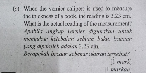 When the vernier calipers is used to measure 
the thickness of a book, the reading is 3.23 cm. 
What is the actual reading of the measurement? 
Apabila angkup vernier digunakan untuk 
mengukur ketebalan sebuah buku, bacaan 
yang diperoleh adalah 3.23 cm. 
Berapakah bacaan sebenar ukuran tersebut? 
[1 mark] 
[1 markah]