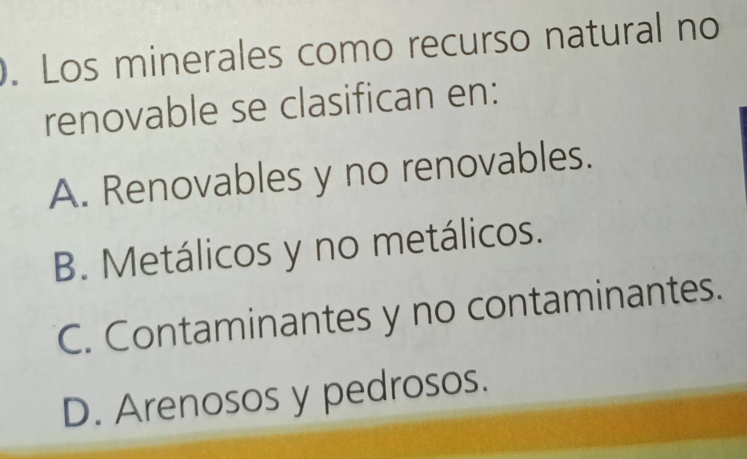 Los minerales como recurso natural no
renovable se clasifican en:
A. Renovables y no renovables.
B. Metálicos y no metálicos.
C. Contaminantes y no contaminantes.
D. Arenosos y pedrosos.