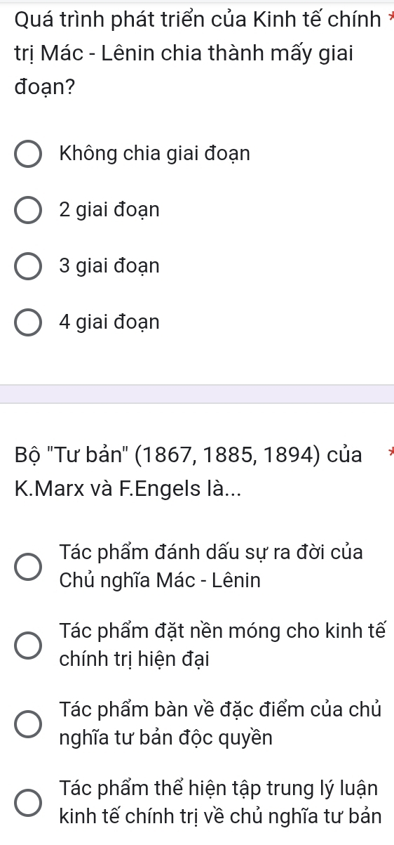 Quá trình phát triển của Kinh tế chính *
trị Mác - Lênin chia thành mấy giai
đoạn?
Không chia giai đoạn
2 giai đoạn
3 giai đoạn
4 giai đoạn
Bộ "Tư bản' (1867, 1885, 1894) của
K.Marx và F.Engels là...
Tác phẩm đánh dấu sự ra đời của
Chủ nghĩa Mác - Lênin
Tác phẩm đặt nền móng cho kinh tế
chính trị hiện đại
Tác phẩm bàn về đặc điểm của chủ
nghĩa tư bản độc quyền
Tác phẩm thể hiện tập trung lý luận
kinh tế chính trị về chủ nghĩa tư bản