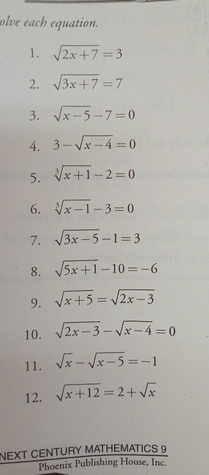 olve each equation. 
1. sqrt(2x+7)=3
2. sqrt(3x+7)=7
3. sqrt(x-5)-7=0
4. 3-sqrt(x-4)=0
5. sqrt[3](x+1)-2=0
6. sqrt[3](x-1)-3=0
7. sqrt(3x-5)-1=3
8. sqrt(5x+1)-10=-6
9. sqrt(x+5)=sqrt(2x-3)
10. sqrt(2x-3)-sqrt(x-4)=0
11. sqrt(x)-sqrt(x-5)=-1
12. sqrt(x+12)=2+sqrt(x)
NEXT CENTURY MATHEMATICS 9 
Phoenix Publishing House, Inc.