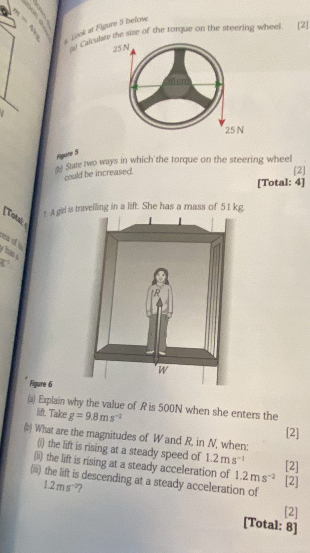 Look at Figure 5 below 
(a) Calce the size of the torque on the steering wheel. [2] 
Figure 5 
b) State two ways in which`the torque on the steering wheel 
could be increased. 
[2] 
[Total: 4] 
7 A girl is travelling in a lift. She has a mass of 51 kg. 
[Totak 
eaof h 
hasa 
Figure 6 
(a) Explain why the value of R is 500N when she enters the 
lift. Take g=9.8ms^(-2)
[2] 
(b) What are the magnitudes of W and R, in N, when: 
(i) the lift is rising at a steady speed of 1.2ms^(-1)
[2] 
(ii) the lift is rising at a steady acceleration of 1.2ms^(-2) [2] 
(iii) the lift is descending at a steady acceleration of
1.2ms^(-2) 7 
[2] 
[Total: 8]