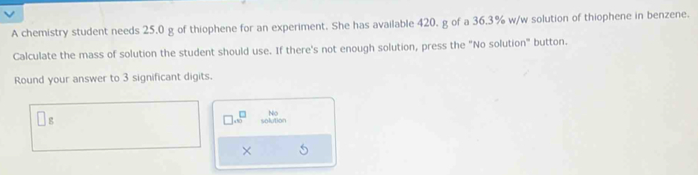 A chemistry student needs 25.0 g of thiophene for an experiment. She has available 420. g of a 36.3% w/w solution of thiophene in benzene.
Calculate the mass of solution the student should use. If there's not enough solution, press the "No solution" button.
Round your answer to 3 significant digits.
beginarrayr □  1 endarray No
□ g solution