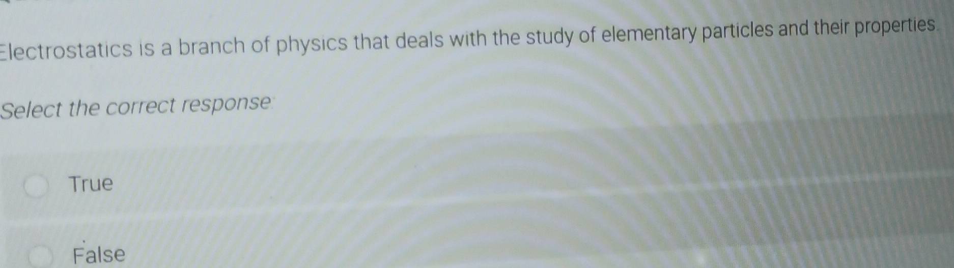 Electrostatics is a branch of physics that deals with the study of elementary particles and their properties.
Select the correct response
True
False