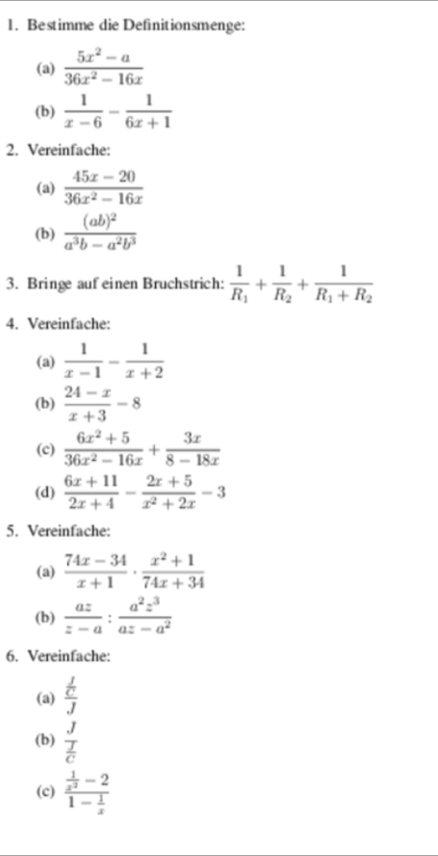 Bestimme die Definitionsmenge: 
(a)  (5x^2-a)/36x^2-16x 
(b)  1/x-6 - 1/6x+1 
2. Vereinfache: 
(a)  (45x-20)/36x^2-16x 
(b) frac (ab)^2a^3b-a^2b^3
3. Bringe auf einen Bruchstrich: frac 1R_1+frac 1R_2+frac 1R_1+R_2
4. Vereinfache: 
(a)  1/x-1 - 1/x+2 
(b)  (24-x)/x+3 -8
(c)  (6x^2+5)/36x^2-16x + 3x/8-18x 
(d)  (6x+11)/2x+4 - (2x+5)/x^2+2x -3
5. Vereinfache: 
(a)  (74x-34)/x+1 ·  (x^2+1)/74x+34 
(b)  az/z-a : a^2z^3/az-a^2 
6. Vereinfache: 
(a) frac  f/C J
(b) frac J J/C 
(c) frac  1/x^2 -21- 1/x 