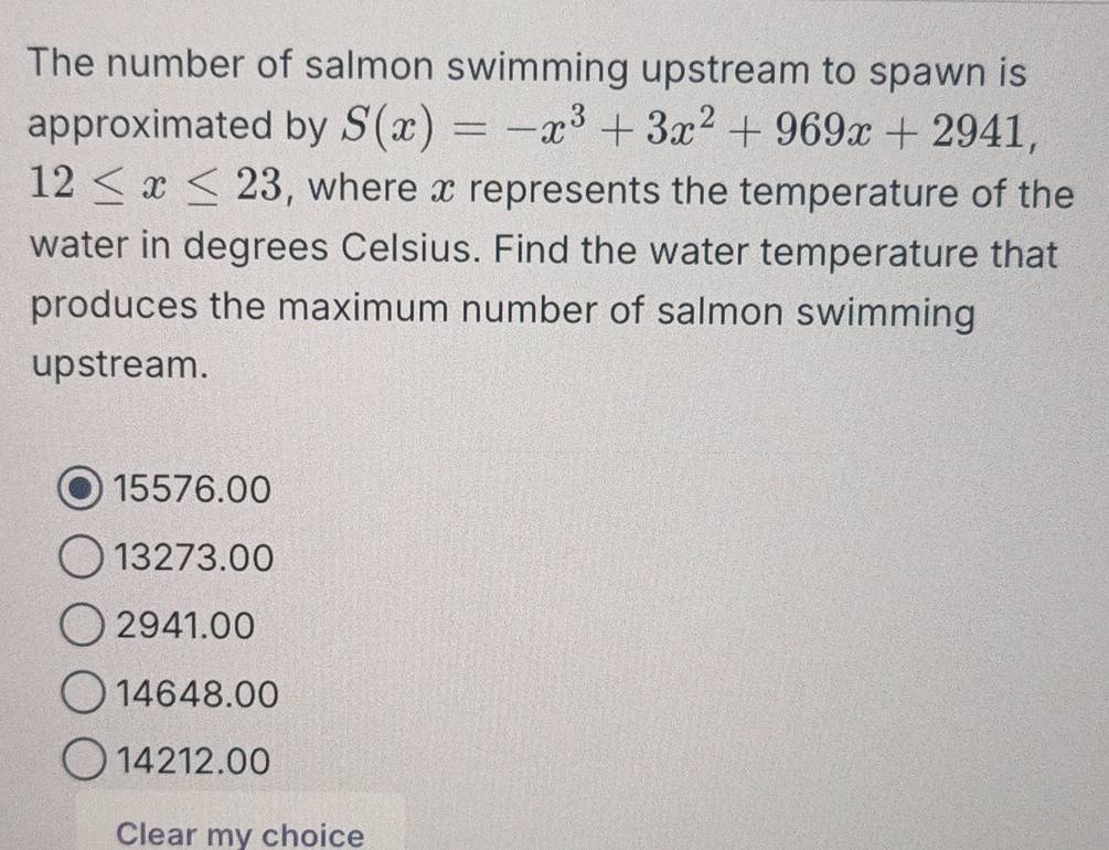 The number of salmon swimming upstream to spawn is
approximated by S(x)=-x^3+3x^2+969x+2941,
12≤ x≤ 23 , where x represents the temperature of the
water in degrees Celsius. Find the water temperature that
produces the maximum number of salmon swimming
upstream.
15576.00
13273.00
2941.00
14648.00
14212.00
Clear my choice