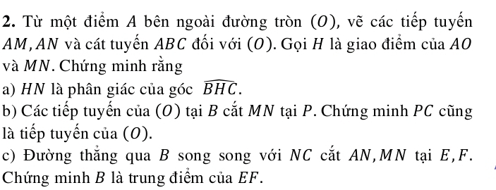 Từ một điểm A bên ngoài đường tròn (O), vẽ các tiếp tuyến
AM, AN và cát tuyến ABC đối với (O). Gọi H là giao điểm của AO
và MN. Chứng minh rằng 
a) HN là phân giác của góc widehat BHC. 
b) Các tiếp tuyến của (O) tại B cắt MN tại P. Chứng minh PC cũng 
là tiếp tuyến của (0). 
c) Đường thẳng qua B song song với NC cắt AN, MN tại E, F. 
Chứng minh B là trung điểm của EF.