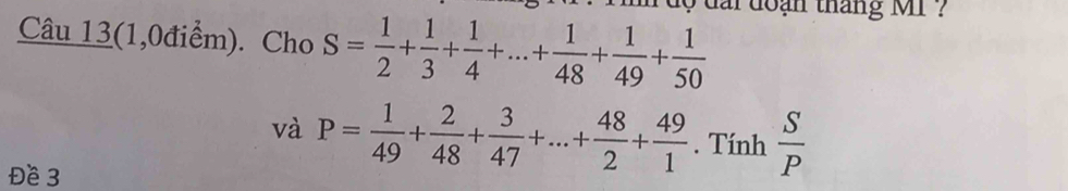 dộ đai đoạn tháng MI ? 
Câu 13(1,0điểm). Cho S= 1/2 + 1/3 + 1/4 +...+ 1/48 + 1/49 + 1/50 
và P= 1/49 + 2/48 + 3/47 +...+ 48/2 + 49/1 . Tính  S/P 
Đề 3