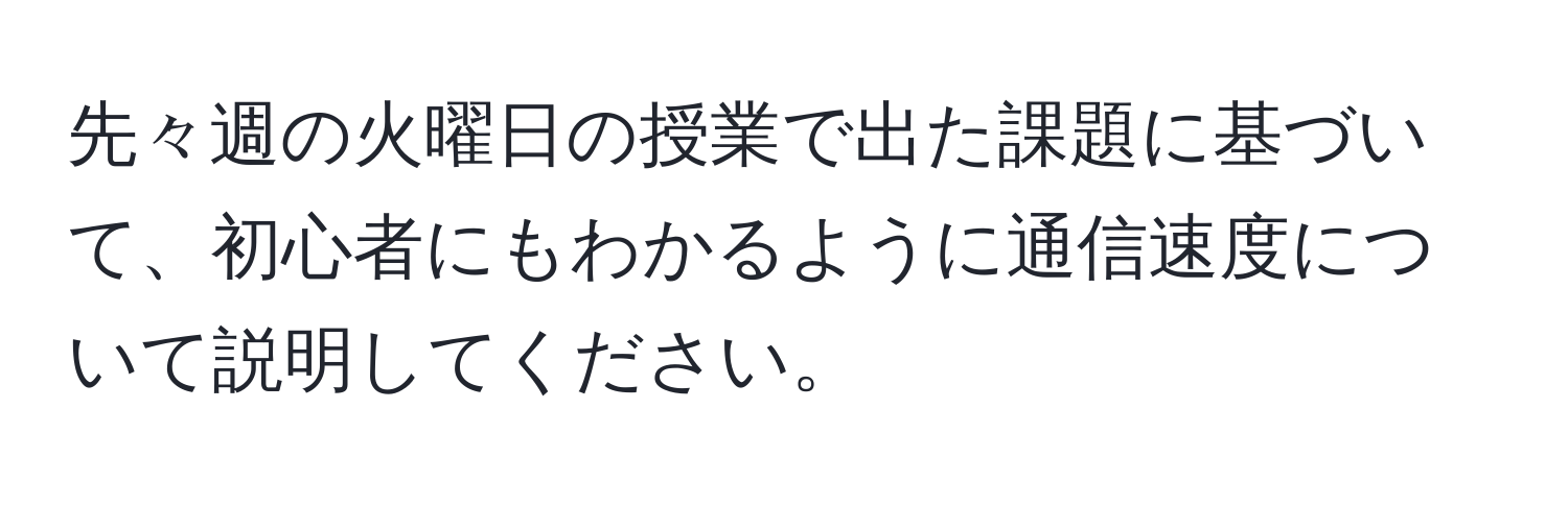 先々週の火曜日の授業で出た課題に基づいて、初心者にもわかるように通信速度について説明してください。