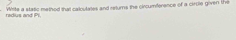 Write a static method that calculates and returns the circumference of a circle given the 
radius and PI.