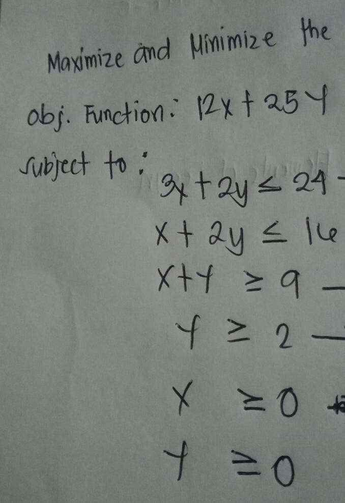 Maximize and Minimize the 
obj. Function: 12x+25y
subject to:
3x+2y≤ 24-
x+2y≤ 16
x+y≥ 9
y≥ 2-
x≥ 0
y≥slant 0