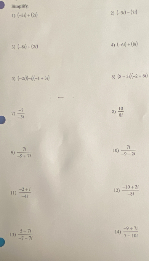 Simplify. 
2) 
1) (-3i)+(2i) (-5i)-(7i)
3) (-8i)+(2i)
4) (-6i)+(8i)
5) (-2i)(-i)(-1+3i) 6) (8-3i)(-2+6i)
8) 
7)  (-7)/-3i   10/8i 
9)  7i/-9+7i  10)  7i/-9-2i 
11)  (-2+i)/-4i  12)  (-10+2i)/-8i 
14) 
13)  (5-7i)/-7-7i   (-9+7i)/7-10i 