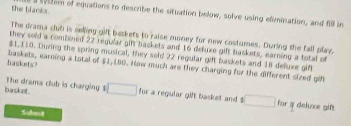 the blanks. 
a evstem of equations to describe the situation below, solve using elimination, and fill in 
The drama clut is selling gift baskets to raise money for new costumes. During the fall play, 
they sold a combined 22 regular gift baskets and 16 deluxe gift baskets, earning a total of
$1,110. During the spring musical, they sold 22 regular gift baskets and 18 deluxe gift 
baskets? 
baskets, earning a total of $1, [BD. How much are they charging for the different sized gif 
basket. 
The drama club is charging $ □ for a regular gift basket and $ □ for # deluxe gif 
Submit