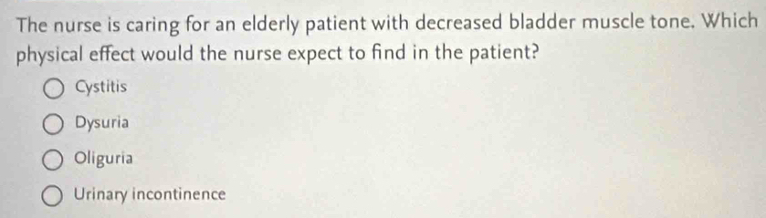 The nurse is caring for an elderly patient with decreased bladder muscle tone. Which
physical effect would the nurse expect to find in the patient?
Cystitis
Dysuria
Oliguria
Urinary incontinence