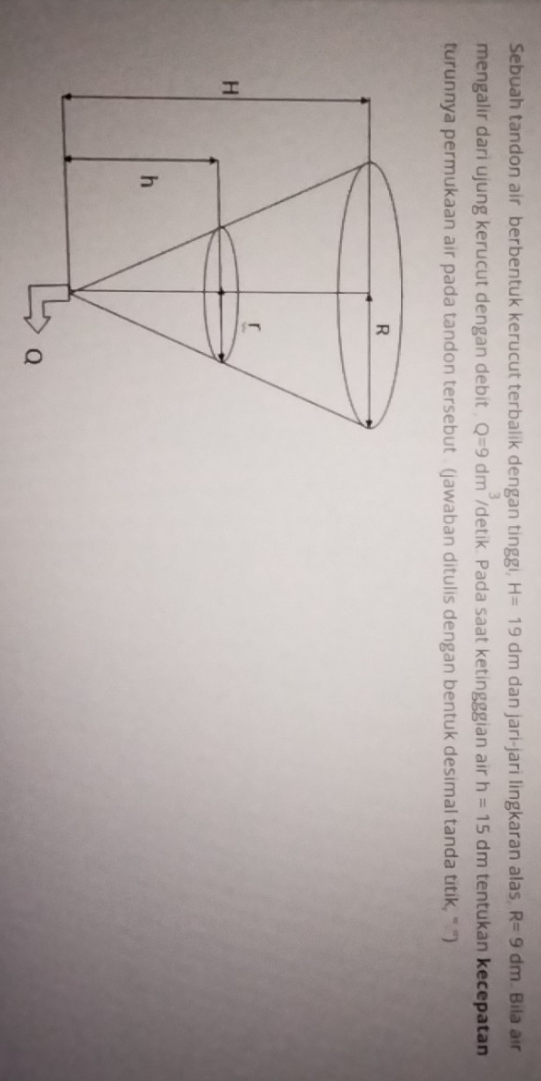 Sebuah tandon air berbentuk kerucut terbalik dengan tinggi, H=19dm dan jari-jari lingkaran alas R=9dm. Bila air 
mengalir dari ujung kerucut dengan debit . Q=9dm^3 /detik Pada saat ketingggian air h=15 dm tentukan kecepatan 
turunnya permukaan air pada tandon tersebut . (jawaban ditulis dengan bentuk desimal tanda titik, ''' '')