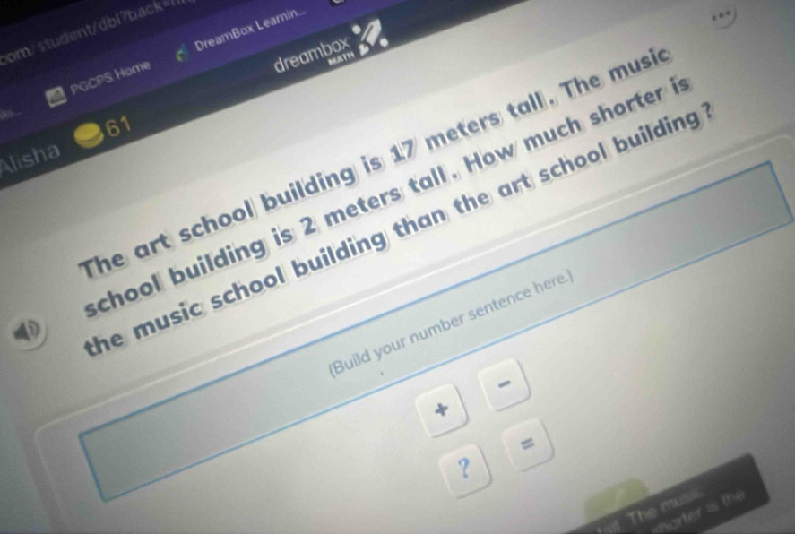 om/student/dbl?back=/ DreamBox Learin.. 
dreambox 
PGCPS Home 
MATH 
61 
he art school building is 17 meters tall. The musi 
Alisha 
D chool building is 2 meters tall. How much shorter 
he music school building than the art school building . 
Build your number sentence here. 
- 
+ 
= 
？ 
The music 
horter is the