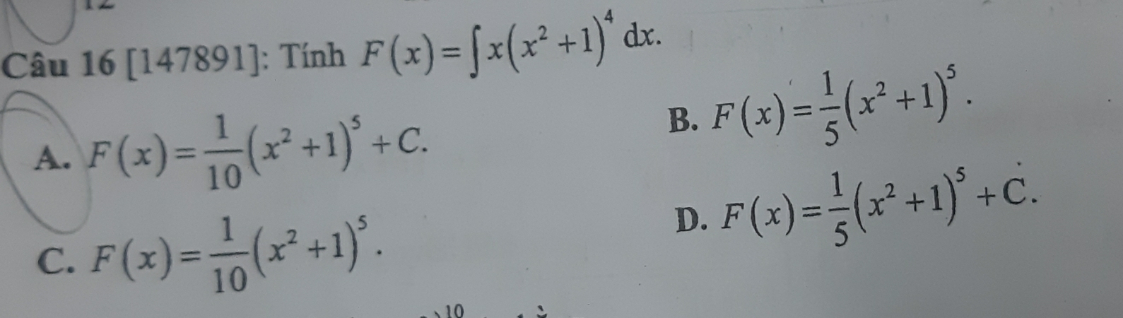 16[147891] : Tính F(x)=∈t x(x^2+1)^4dx.
A. F(x)= 1/10 (x^2+1)^5+C.
B. F(x)= 1/5 (x^2+1)^5.
C. F(x)= 1/10 (x^2+1)^5.
D. F(x)= 1/5 (x^2+1)^5+C. 
10